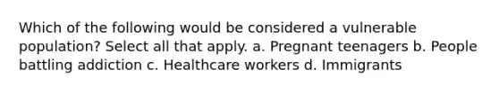 Which of the following would be considered a vulnerable population? Select all that apply. a. Pregnant teenagers b. People battling addiction c. Healthcare workers d. Immigrants