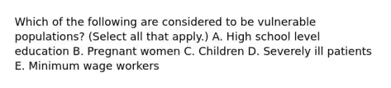 Which of the following are considered to be vulnerable populations? (Select all that apply.) A. High school level education B. Pregnant women C. Children D. Severely ill patients E. Minimum wage workers