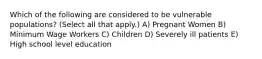 Which of the following are considered to be vulnerable populations? (Select all that apply.) A) Pregnant Women B) Minimum Wage Workers C) Children D) Severely ill patients E) High school level education