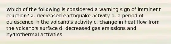 Which of the following is considered a warning sign of imminent eruption? a. decreased earthquake activity b. a period of quiescence in the volcano's activity c. change in heat flow from the volcano's surface d. decreased gas emissions and hydrothermal activities