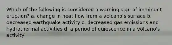 Which of the following is considered a warning sign of imminent eruption? a. change in heat flow from a volcano's surface b. decreased earthquake activity c. decreased gas emissions and hydrothermal activities d. a period of quiescence in a volcano's activity