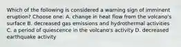 Which of the following is considered a warning sign of imminent eruption? Choose one: A. change in heat flow from the volcano's surface B. decreased gas emissions and hydrothermal activities C. a period of quiescence in the volcano's activity D. decreased earthquake activity