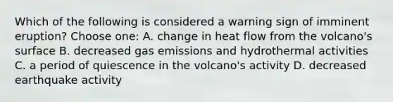 Which of the following is considered a warning sign of imminent eruption? Choose one: A. change in heat flow from the volcano's surface B. decreased gas emissions and hydrothermal activities C. a period of quiescence in the volcano's activity D. decreased earthquake activity