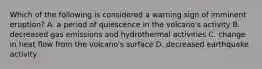 Which of the following is considered a warning sign of imminent eruption? A. a period of quiescence in the volcano's activity B. decreased gas emissions and hydrothermal activities C. change in heat flow from the volcano's surface D. decreased earthquake activity