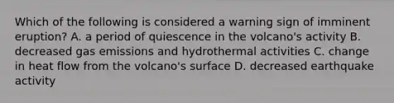 Which of the following is considered a warning sign of imminent eruption? A. a period of quiescence in the volcano's activity B. decreased gas emissions and hydrothermal activities C. change in heat flow from the volcano's surface D. decreased earthquake activity