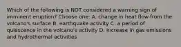 Which of the following is NOT considered a warning sign of imminent eruption? Choose one: A. change in heat flow from the volcano's surface B. earthquake activity C. a period of quiescence in the volcano's activity D. increase in gas emissions and hydrothermal activities