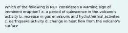 Which of the following is NOT considered a warning sign of imminent eruption? a. a period of quiescence in the volcano's activity b. increase in gas emissions and hydrothermal activites c. earthquake activity d. change in heat flow from the volcano's surface