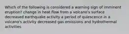 Which of the following is considered a warning sign of imminent eruption? change in heat flow from a volcano's surface decreased earthquake activity a period of quiescence in a volcano's activity decreased gas emissions and hydrothermal activities