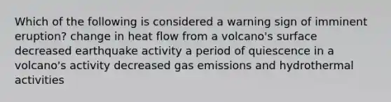 Which of the following is considered a warning sign of imminent eruption? change in heat flow from a volcano's surface decreased earthquake activity a period of quiescence in a volcano's activity decreased gas emissions and hydrothermal activities