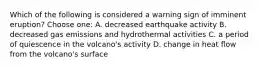 Which of the following is considered a warning sign of imminent eruption? Choose one: A. decreased earthquake activity B. decreased gas emissions and hydrothermal activities C. a period of quiescence in the volcano's activity D. change in heat flow from the volcano's surface