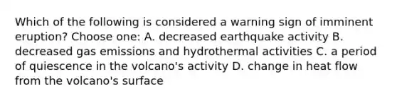 Which of the following is considered a warning sign of imminent eruption? Choose one: A. decreased earthquake activity B. decreased gas emissions and hydrothermal activities C. a period of quiescence in the volcano's activity D. change in heat flow from the volcano's surface