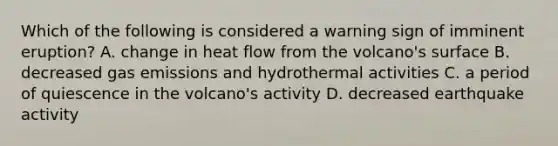 Which of the following is considered a warning sign of imminent eruption? A. change in heat flow from the volcano's surface B. decreased gas emissions and hydrothermal activities C. a period of quiescence in the volcano's activity D. decreased earthquake activity