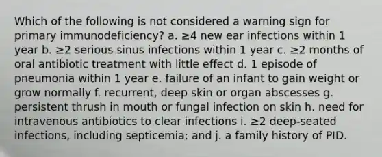 Which of the following is not considered a warning sign for primary immunodeficiency? a. ≥4 new ear infections within 1 year b. ≥2 serious sinus infections within 1 year c. ≥2 months of oral antibiotic treatment with little effect d. 1 episode of pneumonia within 1 year e. failure of an infant to gain weight or grow normally f. recurrent, deep skin or organ abscesses g. persistent thrush in mouth or fungal infection on skin h. need for intravenous antibiotics to clear infections i. ≥2 deep-seated infections, including septicemia; and j. a family history of PID.