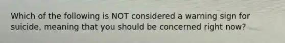 Which of the following is NOT considered a warning sign for suicide, meaning that you should be concerned right now?