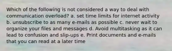 Which of the following is not considered a way to deal with communication overload? a. set time limits for internet activity b. unsubscribe to as many e-mails as possible c. never wait to organize your files and messages d. Avoid multitasking as it can lead to confusion and slip-ups e. Print documents and e-mails that you can read at a later time