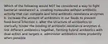 Which of the following would NOT be considered a way to fight bacterial resistance? a. creating molecules without antibiotic activity that can compete and bind antibiotic-resistance enzymes b. increase the amount of antibiotics in our foods to prevent food-borne infection c. alter the structure of antibiotics to sterically hinder the binding of antibiotic-resistance enzymes d. link different antibiotics together, forming hybrid antibiotics with dual action and targets e. administer antibiotics more prudently when possible