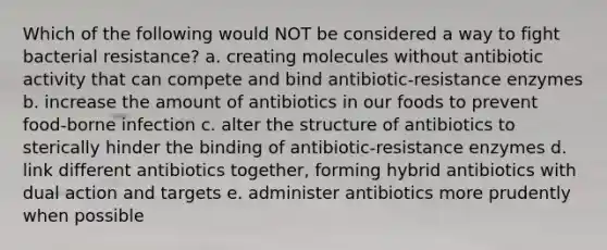 Which of the following would NOT be considered a way to fight bacterial resistance? a. creating molecules without antibiotic activity that can compete and bind antibiotic-resistance enzymes b. increase the amount of antibiotics in our foods to prevent food-borne infection c. alter the structure of antibiotics to sterically hinder the binding of antibiotic-resistance enzymes d. link different antibiotics together, forming hybrid antibiotics with dual action and targets e. administer antibiotics more prudently when possible