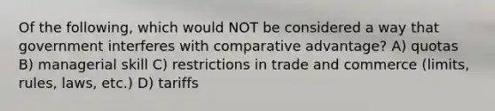 Of the following, which would NOT be considered a way that government interferes with comparative advantage? A) quotas B) managerial skill C) restrictions in trade and commerce (limits, rules, laws, etc.) D) tariffs