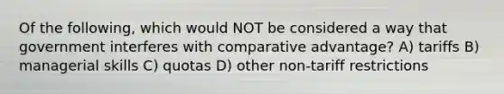 Of the following, which would NOT be considered a way that government interferes with comparative advantage? A) tariffs B) managerial skills C) quotas D) other non-tariff restrictions