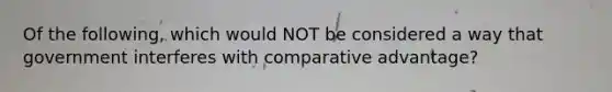 Of the following, which would NOT be considered a way that government interferes with comparative advantage?