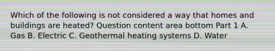 Which of the following is not considered a way that homes and buildings are​ heated? Question content area bottom Part 1 A. Gas B. Electric C. Geothermal heating systems D. Water