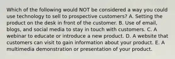 Which of the following would NOT be considered a way you could use technology to sell to prospective​ customers? A. Setting the product on the desk in front of the customer. B. Use of​ email, blogs, and social media to stay in touch with customers. C. A webinar to educate or introduce a new product. D. A website that customers can visit to gain information about your product. E. A multimedia demonstration or presentation of your product.