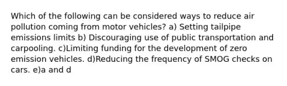 Which of the following can be considered ways to reduce air pollution coming from motor vehicles? a) Setting tailpipe emissions limits b) Discouraging use of public transportation and carpooling. c)Limiting funding for the development of zero emission vehicles. d)Reducing the frequency of SMOG checks on cars. e)a and d