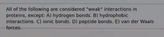 All of the following are considered "weak" interactions in proteins, except: A) hydrogen bonds. B) hydrophobic interactions. C) ionic bonds. D) peptide bonds. E) van der Waals forces.