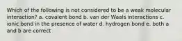 Which of the following is not considered to be a weak molecular interaction? a. covalent bond b. van der Waals interactions c. ionic bond in the presence of water d. hydrogen bond e. both a and b are correct