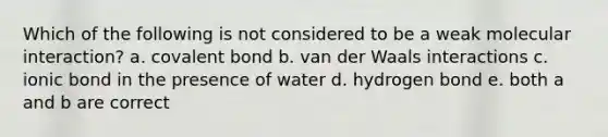 Which of the following is not considered to be a weak molecular interaction? a. covalent bond b. van der Waals interactions c. ionic bond in the presence of water d. hydrogen bond e. both a and b are correct