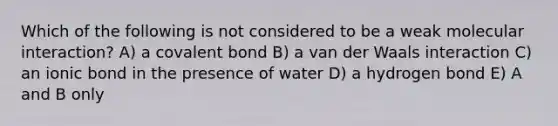 Which of the following is not considered to be a weak molecular interaction? A) a covalent bond B) a van der Waals interaction C) an ionic bond in the presence of water D) a hydrogen bond E) A and B only