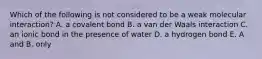 Which of the following is not considered to be a weak molecular interaction? A. a covalent bond B. a van der Waals interaction C. an ionic bond in the presence of water D. a hydrogen bond E. A and B. only