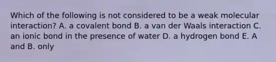 Which of the following is not considered to be a weak molecular interaction? A. a covalent bond B. a van der Waals interaction C. an ionic bond in the presence of water D. a hydrogen bond E. A and B. only