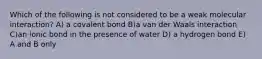 Which of the following is not considered to be a weak molecular interaction? A) a covalent bond B)a van der Waals interaction C)an ionic bond in the presence of water D) a hydrogen bond E) A and B only