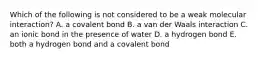 Which of the following is not considered to be a weak molecular interaction? A. a covalent bond B. a van der Waals interaction C. an ionic bond in the presence of water D. a hydrogen bond E. both a hydrogen bond and a covalent bond