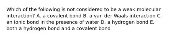 Which of the following is not considered to be a weak molecular interaction? A. a covalent bond B. a van der Waals interaction C. an ionic bond in the presence of water D. a hydrogen bond E. both a hydrogen bond and a covalent bond