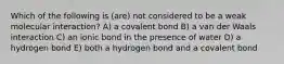 Which of the following is (are) not considered to be a weak molecular interaction? A) a covalent bond B) a van der Waals interaction C) an ionic bond in the presence of water D) a hydrogen bond E) both a hydrogen bond and a covalent bond