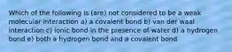 Which of the following is (are) not considered to be a weak molecular interaction a) a covalent bond b) van der waal interaction c) ionic bond in the presence of water d) a hydrogen bond e) both a hydrogen bond and a covalent bond