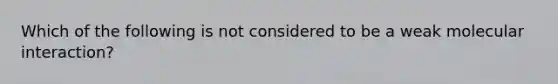 Which of the following is not considered to be a weak molecular interaction?