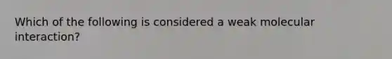 Which of the following is considered a weak molecular interaction?