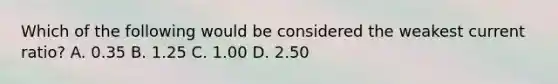 Which of the following would be considered the weakest current​ ratio? A. 0.35 B. 1.25 C. 1.00 D. 2.50