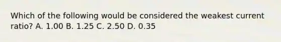 Which of the following would be considered the weakest current​ ratio? A. 1.00 B. 1.25 C. 2.50 D. 0.35