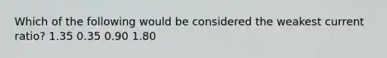 Which of the following would be considered the weakest current​ ratio? 1.35 0.35 0.90 1.80