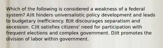 Which of the following is considered a weakness of a federal system? A)It hinders universalistic policy development and leads to budgetary inefficiency. B)It discourages separatism and secession. C)It satisfies citizens' need for participation with frequent elections and complex government. D)It promotes the division of labor within government.