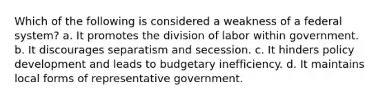 Which of the following is considered a weakness of a federal system? a. It promotes the division of labor within government. b. It discourages separatism and secession. c. It hinders policy development and leads to budgetary inefficiency. d. It maintains local forms of representative government.