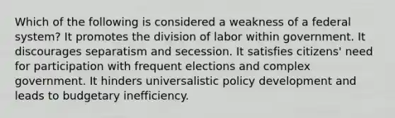 Which of the following is considered a weakness of a federal system? It promotes the division of labor within government. It discourages separatism and secession. It satisfies citizens' need for participation with frequent elections and complex government. It hinders universalistic policy development and leads to budgetary inefficiency.