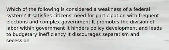 Which of the following is considered a weakness of a federal system? It satisfies citizens' need for participation with frequent elections and complex government It promotes the division of labor within government It hinders policy development and leads to budgetary inefficiency It discourages separatism and secession