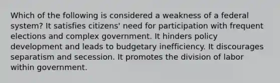 Which of the following is considered a weakness of a federal system? It satisfies citizens' need for participation with frequent elections and complex government. It hinders policy development and leads to budgetary inefficiency. It discourages separatism and secession. It promotes the division of labor within government.