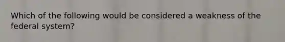 Which of the following would be considered a weakness of the federal system?