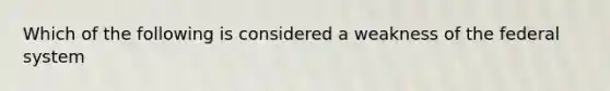 Which of the following is considered a weakness of the federal system